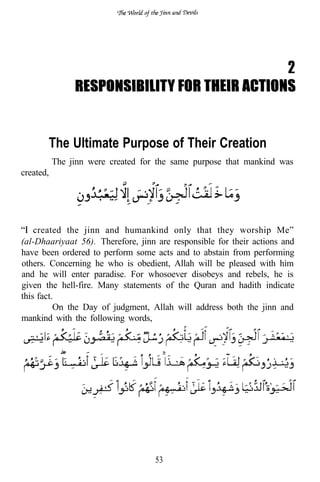 2



       The Ultimate Purpose of Their Creation
           The jinn were created for the same purpose that mankind was
created,

                      .                  .


    created the jinn and humankind only that they worship Me”
(al-Dhaariyaat 56). Therefore, jinn are responsible for their actions and
have been ordered to perform some acts and to abstain from performing
others. Concerning he who is obedient, Allah will be pleased with him
and he will enter paradise. For whosoever disobeys and rebels, he is
given the hell-fire. Many statements of the Quran and hadith indicate
this fact.
          On the Day of judgment, Allah will address both the jinn and
mankind with the following words,




                                    53
 