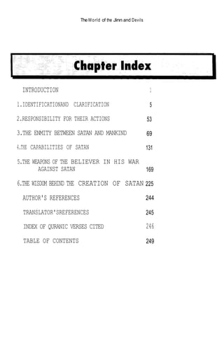The W o r l d of the Jinn and Devils




  INTRODUCTION                                                  1

l.IDENTIFICATIONAND CLARIFICATION                               5

2.RESPONSIBILITY FOR THEIR ACTIONS                             53

3.THE ENMITY BETWEEN SATAN AND MANKIND                         69

4.THE CAPABILITIES OF SATAN                                    131

5.THE WEAPONS OF THE BELIEVER IN HIS WAR
        AGAINST SATAN                    169

6.THE WISDOM BEHIND THE CREATION OF SATAN 225
  AUTHOR'S REFERENCES                                          244

  TRANSLATOR'SREFERENCES                                       245

  INDEX OF QURANIC VERSES CITED                                246
  TABLE OF CONTENTS                                            249
 