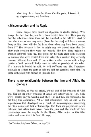 what they have been forbidden. On this point, I know of
        no dispute among the Muslims.’


A Misconception       and its Reply
         Some people have raised an objection or doubt, stating, “You
accept the fact that the jinn have been created from fire. Then you say
that the unbelievers from them will be punished in the hell-fire. And the
one who tries to steal any news [from the heavens] will have a meteor
flung at him. How will the fire harm them when they have been created
from it?” The response is that in origin they are created from fire. But
after their creation they were not exactly like fire. They became a
creation different from fire. This point can be made clear with reference
to humans who were created from soil. After their creation they certainly
became different from soil. If one strikes another human with a large
portion of soil one could badly harm the other or possibly kill the other.
If a human is buried in soil, he will suffocate and die. Therefore,
although he is from the earth or soil, the soil can certainly harm him. The
same is the case with respect to jinn and fire.


There is no relationship between the jinn and Allah, the
      Glorious
          The jinn, as was just stated, are just one of the creations of Allah
and, like all the other creations of Allah, are subservient to Him. They
were created only to worship and obey Him and they are responsible for
fulfilling His commands. All of that information puts an end to the
superstitions that developed as a result of misconceptions concerning
their true nature and lack of knowledge. The Jews and polytheistic Arabs
believed that Allah took wives from the jinn and the result of their
relationship were the angels. In the Quran, Allah refers to this false
notion and states that it is false. He says,


    Taimiya, Majmoo           vol.


                                       56
 