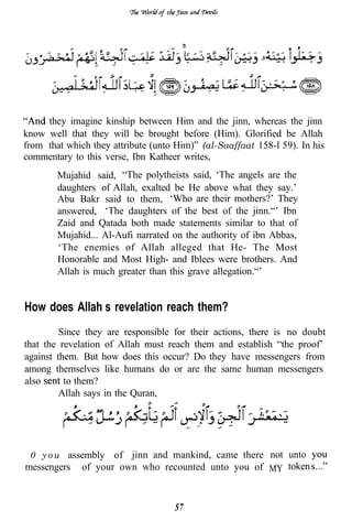 they imagine kinship between Him and the jinn, whereas the jinn
know well that they will be brought before (Him). Glorified be Allah
from that which they attribute (unto Him)” (al-Saaffaat 158-l 59). In his
commentary to this verse, Ibn Katheer writes,
        Mujahid said, “The polytheists said, ‘The angels are the
        daughters of Allah, exalted be He above what they say.’
        Abu Bakr said to them, ‘Who are their mothers?’ They
        answered, ‘The daughters of the best of the jinn.“’ Ibn
        Zaid and Qatada both made statements similar to that of
        Mujahid... Al-Aufi narrated on the authority of ibn Abbas,
        ‘The enemies of Allah alleged that He- The Most
        Honorable and Most High- and Iblees were brothers. And
        Allah is much greater than this grave allegation.“’


How does Allah’s revelation reach them?
         Since they are responsible for their actions, there is no doubt
that the revelation of Allah must reach them and establish “the proof’
against them. But how does this occur? Do they have messengers from
among themselves like humans do or are the same human messengers
also      to them?
         Allah says in the Quran,




“ 0 y o u assembly   of jinn and mankind, came there not unto
messengers    of your own who recounted unto you of MY token



                                    57
 