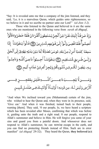 “Say: It is revealed unto me that a company of the jinn listened, and they
said, ‘Lo, it is a marvelous Quran, which guides unto righteousness, so
we believe in it and we ascribe no partner unto our Lord”’ (al-Jinn I-2).
         Those who listened to the Quran and believed in it are the same
ones who are mentioned in the following verse from surah




“And when We inclined toward you (Muhammad) certain of the jinn,
who wished to hear the Quran and, when they were in its presence, said,
‘Give ear.’ And when it was finished, turned back to their people,
warning [them]. They said, ‘0 our people, lo, we have heard a scripture
which has been revealed after Moses, confirming that which was before
it, guiding unto the truth and a right road. 0 our people, respond to
Allah’s summoner and believe in Him. He will forgive you some of your
sins and guard you from a painful doom. And whosoever does not
respond to Allah’s summoner, he can            escape in the earth, and
you can find no protecting friends instead of Him. Such are in error
manifest” (al-Ahqaaf 29-32). They heard the Quran, they believed



                                   60
 