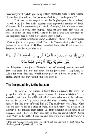 favors of your Lord do you deny        they responded with, ‘There is none
of       bounties, o Lord, that we deny. And for you is the praise.‘“’
         That was not the only time that the Prophet (peace be upon him)
recited to the jinn but such meetings were repeated a number of times
afterwards. In his commentary to surah al-Ahqaaf, ibn Katheer records
various hadith in which the Prophet (peace be upon him) met with the
jinn. In some of these hadith, it states that ibn Masud was very close to
the Prophet (peace be upon him) during such a night.
         In a hadith recorded in Sahih al-Bukhari, there is the description
of some jinn from a place called Naseeb in Yemen visiting the Prophet
(peace be upon him). Al-Bukhari recorded from Abu Huraira that the
 Prophet (peace be upon him) said,




“A delegation of the jinn of Naseeb [a part of Yemen] came to me- and
how nice these jinn are- and asked me for provisions. I supplicated to
Allah for them that they would never pass by a bone or dung of an
animal except that they would find food upon it.”


The        preaching to the humans
         In some of the auth          hadith there are reports that some jinn
played a role in guiding        some humans. In Sahih           Bukhari, it is
recorded that Umar ibn al-Khattab asked a man who used to be a diviner
during the days of ignorance about the most amazing thing that his
        jinn had ever informed him of. The ex-diviner told Umar, “One
day she came to me in a state of fright. She said, ‘Have you not seen the
despair of the jinn and their defeat [i.e., from listening to the news in the
heavens] and, therefore, they now only follow the camel riders.“’ Umar
said, “Such is the truth.” I was sleeping near some idols and there came a

  This was recorded by al-Bazzaar, al-Haakim and ibn Jarir with a   chain. See
                         vol. 1, p. 30.


                                          63
 