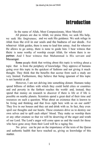 Introduction
       In the name of Allah, Most Compassionate, Most Merciful
        All praises are due to Allah; we praise Him; we seek His help,
we seek His forgiveness; and we seek His guidance. We seek refuge in
Allah from the evil in our souls and the badness of our deeds . For
whoever Allah guides, there is none to lead him astray. And for whoever
He allows to go astray, there is none to guide him. I bear witness that
there is none worthy of worship except Allah, for whom there is no
         And I bear witness that Muhammad is His servant and

               people think that writing about this topic is writin g about a
topic that is from the periphery of knowledge. They approve of humans
going over this topic in the quickest of fashions and not giving it much
thought. They think that the benefits that accrue from such a study are
very limited. Furthermore, they believe that being ignorant of this topic
is not harmful at all.
         However, I am not delving into something distant. Humans today
spend billions of dollars with which they could build cities or countries
and end poverty in the farthest reaches the world- and, instead, they
spend that money on research to discover if there is life or if life is
possible on nearby planets. Scientists spend a great deal of their time and
resources on such a question. What about an existence that is known to
be living and thinking and that lives right here with us on our earth?
They live in our houses and they eat and drink with us. In fact, they even
spoil our thoughts and our hearts. These creatures drive us to destroy our
own selves and to spill each others’ blood. They make us worship them
or any other creature so that we will be deserving of the anger and wrath
of our Lord. The Lord’s anger will come upon us and the result for those
who have gone away from their Lord will be a raging fire.
         No price can be put on the importance of the texts of the Quran
 and authentic hadith that have reached us, giving us knowledge of this
 