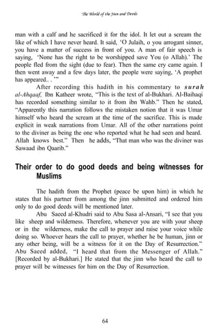 man with a calf and he sacrificed it for the idol. It let out a scream the
like of which I have never heard. It said,   Julaih, o you arrogant sinner,
you have a matter of success in front of you. A man of fair speech is
saying, ‘None has the right to be worshipped save You (o Allah).’ The
people fled from the sight (due to fear). Then the same cry came again. I
then went away and a few days later, the people were saying, ‘A prophet
has appeared.. .
         After recording this hadith in his commentary to s u r a h
al-Ahqaaf, Ibn Katheer wrote, “This is the text of al-Bukhari. Al-Baihaqi
has recorded something similar to it from ibn Wahb.” Then he stated,
“Apparently this narration follows the mistaken notion that it was Umar
himself who heard the scream at the time of the sacrifice. This is made
explicit in weak narrations from Umar. All of the other narrations point
to the diviner as being the one who reported what he had seen and heard.
Allah knows best.” Then he adds, “That man who was the diviner was
Sawaad ibn Qaarib.”


Their order to do good deeds and being witnesses for
      Muslims
         The hadith from the Prophet (peace be upon him) in which he
states that his partner from among the jinn submitted and ordered him
only to do good deeds will be mentioned later.
         Abu Saeed al-Khudri said to Abu Sasa al-Ansari, “I see that you
like sheep and wilderness. Therefore, whenever you are with your sheep
or in the wilderness, make the call to prayer and raise your voice while
doing so. Whoever hears the call to prayer, whether he be human, jinn or
any other being, will be a witness for it on the Day of Resurrection.”
Abu Saeed added, “I heard that from the Messenger of Allah.”
[Recorded by al-Bukhari.] He stated that the jinn who heard the call to
prayer will be witnesses for him on the Day of Resurrection.




                                  64
 