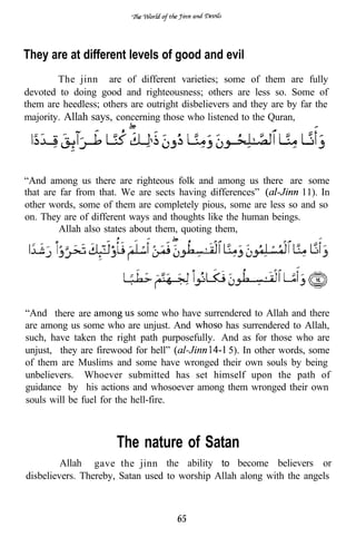 They are at different levels of good and evil
        The jinn are of different varieties; some of them are fully
devoted to doing good and righteousness; others are less so. Some of
them are heedless; others are outright disbelievers and they are by far the
majority. Allah says, concerning those who listened to the Quran,




“And among us there are righteous folk and among us there are some
that are far from that. We are sects having differences”           11). In
other words, some of them are completely pious, some are less so and so
on. They are of different ways and thoughts like the human beings.
         Allah also states about them, quoting them,




“And there are              some who have surrendered to Allah and there
are among us some who are unjust. And          has surrendered to Allah,
such, have taken the right path purposefully. And as for those who are
unjust, they are firewood for hell”             5). In other words, some
of them are Muslims and some have wronged their own souls by being
unbelievers. Whoever submitted has set himself upon the path of
guidance by his actions and whosoever among them wronged their own
souls will be fuel for the hell-fire.



                      The nature of Satan
         Allah gave the jinn the ability to become believers or
disbelievers. Thereby, Satan used to worship Allah along with the angels



                                     65
 