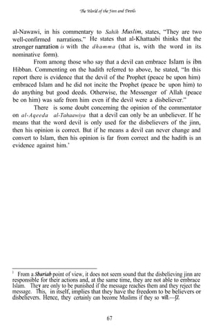 al-Nawawi, in his commentary to Sahih                 states, “They are two
well-confirmed narrations.” He states that al-Khattaabi thinks that the
                    is with the d h a m m a (that is, with the word in its
nominative form).
         From among those who say that a devil can embrace Islam is ibn
Hibban. Commenting on the hadith referred to above, he stated, “In this
report there is evidence that the devil of the Prophet (peace be upon him)
embraced Islam and he did not incite the Prophet (peace be upon him) to
do anything but good deeds. Otherwise, the Messenger of Allah (peace
be on him) was safe from him even if the devil were a disbeliever.”
         There is some doubt concerning the opinion of the commentator
on al-Aqeeda al-Tahaawiya that a devil can only be an unbeliever. If he
means that the word devil is only used for the disbelievers of the jinn,
then his opinion is correct. But if he means a devil can never change and
convert to Islam, then his opinion is far from correct and the hadith is an
evidence against him.’




   From a         point of view, it does not seem sound that the disbelieving jinn are
responsible for their actions and, at the same time, they are not able to embrace
Islam. The are only to be punished if the message reaches them and they reject the
message. T is, in itself, implies that they have the freedom to be believers or
disbelievers. Hence, they certainly can become Muslims if they so


                                           67
 