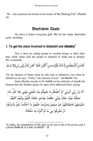 “He only summons his faction to be owners of the flaming Fire” (Faatir
  .



                            Short-term Goals
        The above is Satan’s long-term goal. But he has many short-term
goals including:


1. To get the slave involved in disbelief and
        This is done by calling people to worship beings or idols other
than Allah. Satan calls the people to disbelief in Allah and to disobey
His commands.




“Or the likeness of Satan when he tells man to disbelieve, but when he
disbelieves, he says, ‘Verily, I am innocent of you”’ (al-Hashr 16).
         Imam Muslim records in his Sahih on the authority of Iyaadh ibn
Hamaar that the Prophet (peace be upon him) addressed them saying,




 In reality, the consequences of this goal are the same as that of the previous goal if
a person         die in a state of unbelief


                                            73
 
