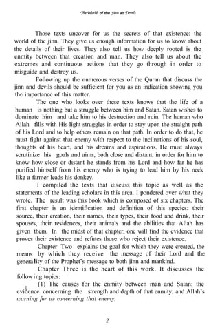 of the   ad




          Those texts uncover for us the secrets of that existence: the
world of the jinn. They give us enough information for us to know about
the details of their lives. They also tell us how deeply rooted is the
enmity between that creation and man. They also tell us about the
extremes and continuous actions that they go through in order to
misguide and destroy us.
           Following up the numerous verses of the Quran that discuss the
jinn and devils should be sufficient for you as an indication showing you
the importance of this matter.
           The one who looks over these texts knows that the life of a
 human is nothing but a struggle between him and Satan. Satan wishes to
 dominate him and take him to his destruction and ruin. The human who
 Allah fills with His light struggles in order to stay upon the straight path
 of his Lord and to help others remain on that path. In order to do that, he
 must fight against that enemy with respect to the inclinations of his soul,
 thoughts of his heart, and his dreams and aspirations. He must always
 scrutinize his goals and aims, both close and distant, in order for him to
 know how close or distant he stands from his Lord and how far he has
 purified himself from his enemy who is trying to lead him by his neck
 like a farmer leads his donkey.
           I compiled the texts that discuss this topic as well as the
 statements of the leading scholars in this area. I pondered over what they
 wrote. The result was this book which is composed of six chapters. The
  first chapter is an identification and definition of this species: their
  source, their creation, their names, their types, their food and drink, their
  spouses, their residences, their animals and the abilities that Allah has
  given them. In the midst of that chapter, one will find the evidence that
  proves their existence and refutes those who reject their existence.
            Chapter Two explains the goal for which they were created, the
  means by which they receive the message of their Lord and the
  genera ity of the Prophet’s message to both jinn and mankind.
            Chapter Three is the heart of this work. It discusses the
  follow i ng topics:
            (1) The causes for the enmity between man and Satan; the
      1
  evidence concerning the strength and depth of that enmity; and Allah’s
warning for us concerning that enemy.


                                      2
 