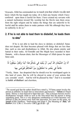 of t fie


   people, Allah has commanded me to teach              that which YOU do not
know which He has taught me today. (It is that) any bounty which I have
conferred upon them is lawful for them. I have created my servants with
a natural inclination toward My worship but the Devils turn them away
from the right religion and he makes the things that are unlawful to be
lawful and he orders them to make partners with Me although they have
no authority to do so.”


2. If he is not able to lead them to disbelief, he leads them
        to

         If he is not able to lead the slave to idolatry or disbelief, Satan
does not despair. He then becomes pleased with things that are less than
that, such as sins and disobedience to Allah. He also plants enmity and
hatred in their ranks. Al-Tirmidhi and Ibn Majah have recorded in their
           with a       chain, that the Messenger of Allah (peace be upon
him) said,




“Verily, Satan has despaired that he should ever be worshipped again in
this land of yours. But he will be obeyed in some of your actions that
you consider small. And he will be pleased by that.” And it is recorded
in Sahih al-Bukhari and elsewhere,



 The second goal that the author should have stated is, “If Satan cannot involve the
person in unbelief, he leads him to innovations and heresies.”              al-Thauri
stated, “Heresy is more beloved to Satan than sins.” This is because heresies involve
disobedience towards Allah as well as the firm belief that the person is doing
something good. This is a very dangerous combination as it then becomes very
difficult to take the person away from that innovation. For more on this point, see
         al-Din Zarabozo, “Innovations and Islam I: The Meaning of                al-
        (Vol.       4, November


                                        74
 
