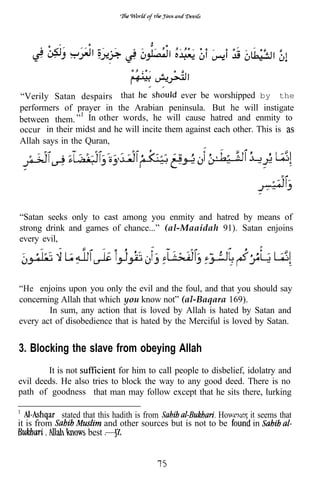 “Verily Satan despairs that                 ever be worshipped by the
performers of prayer in the Arabian peninsula. But he will instigate
between them. In other words, he will cause hatred and enmity to
occur in their midst and he will incite them against each other. This is
Allah says in the Quran,




“Satan seeks only to cast among you enmity and hatred by means of
strong drink and games of chance...” (al-Maaidah 91). Satan enjoins
every evil,




“He enjoins upon you only the evil and the foul, and that you should say
concerning Allah that which you know not” (al-Baqara 169).
        In sum, any action that is loved by Allah is hated by Satan and
every act of disobedience that is hated by the Merciful is loved by Satan.


3. Blocking the slave from obeying Allah
        It is not           for him to call people to disbelief, idolatry and
evil deeds. He also tries to block the way to any good deed. There is no
path of goodness that man may follow except that he sits there, lurking

             stated that this hadith is from               However it seems that
it is from                 and other sources but is not to be       in
       .            best
 