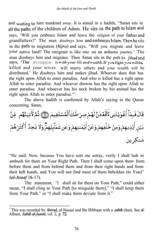 and             turn mankind away. It is stated in a hadith, “Satan sits in
             of the children of Adam. He sits in
says, ‘Will you embrace Islam and leave the religion of your
grandfathers?’ The man disobeys him
in the       to migration       and says, ‘Will you migrate and leave
      native land? The emigrant is like one on an arduous journey.’ The
man disobeys him and migrates. Then Satan sits in the path
             struggle is               life
killed and your wives will marry others and your wealth will be
distributed.’ He disobeys him and makes jihad. Whoever does that has
the right upon Allah to enter paradise. And who is killed has a right upon
Allah to enter paradise. And whoever drowns has the right upon Allah to
enter paradise. And whoever has his neck broken by his animal has the
right upon Allah to enter paradise.“’
         The above hadith is confirmed by Allah’s saying in the Quran
concerning Satan,




“He said: Now, because You have sent me astray, verily I shall lurk in
ambush for them on Your Right Path. Then I shall come upon them from
before them and from behind them and from their right hands and from
their     hands, and You will not find most of them beholden (to You)”
(al-Araaf
        The statement, “I shall sit for them on Your Path,” could either
mean, shall cling to Your Path [to misguide them],” “I shall keep them
from Your Path,” or “I shall make them deviate from it.”


 This was recorded by        al-Nasaai and lbn Hibbaan with a   chain. See
Albani,               vol. 2, 72.


                                      76
 