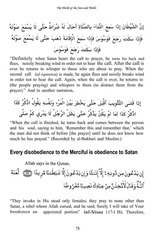 “Definitely when Satan hears the call to prayer, he turns his back and
flees, noisily breaking wind in order not to hear the call. After the call is
over he returns to whisper to those who are about to pray. When the
second call (al-iqaama) is made, he again flees and noisily breaks wind
in order not to hear the call. Again, when the call is over, he returns to
(the people praying) and whispers to them (to distract them from the
prayer).” And in another narration,




“When the call is finished, he turns back and comes between the person
and his soul, saying to him, ‘Remember this and remember that,’ which
the man did not think of before [the prayer] until he does not know how
much he has prayed.” (Recorded by al-Bukhari and Muslim.)


Every disobedience to the Merciful is obedience to Satan




“They invoke in His stead only females; they pray to none other than
Satan, a rebel whom Allah cursed, and he said; Surely I will take of Your
bondsmen an appointed portion” (al-Nisaa 117-l IS). Therefore,


                                     78
 