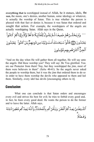 everything that is worshipped instead of Allah, be it statues, idols,
sun, the moon, one’s desires, another human, some ideology or whatever,
is actually the worship of Satan. This is true whether the person is
pleased with that fact or denies it, because it was Satan that ordered and
sought that action. For example, the worshippers of the angels are
actually worshipping Satan. Allah says in the Quran,
                                                                        ---




“And on the day when He will gather them all together, He will say unto
the angels: Did these worship you? They will say: Be You glorified. You
are our Protector from them! Nay, but they worshipped the jinn, most of
them were believers in them” (Saba 40-41). So the angels never asked
the people to worship them, but it was the jinn that ordered them to do so
in order to have them worship the devils who appeared to them and led
them. Similarly, every idol has devils [encouraging others to it].




         What one can conclude is that Satan orders and encourages
every evil and strives his best for evil; he tries to forbid every good and,
in fact, he fears every good deed. He wants the person to do the former
and to leave the latter. Allah says,




                                      79
 