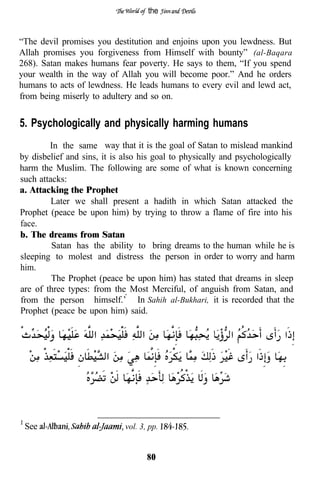 the


“The devil promises you destitution and enjoins upon you lewdness. But
Allah promises you forgiveness from Himself with bounty” (al-Baqara
268). Satan makes humans fear poverty. He says to them, “If you spend
your wealth in the way of Allah you will become poor.” And he orders
humans to acts of lewdness. He leads humans to every evil and lewd act,
from being miserly to adultery and so on.


5. Psychologically and physically harming humans
        In the same way that it is the goal of Satan to mislead mankind
by disbelief and sins, it is also his goal to physically and psychologically
harm the Muslim. The following are some of what is known concerning
such attacks:
a. Attacking the Prophet
         Later we shall present a hadith in which Satan attacked the
Prophet (peace be upon him) by trying to throw a flame of fire into his
face.
b. The dreams from Satan
         Satan has the ability to bring dreams to the human while he is
sleeping to molest and distress the person in order to worry and harm
him.
         The Prophet (peace be upon him) has stated that dreams in sleep
are of three types: from the Most Merciful, of anguish from Satan, and
from the person himself.’ In Sahih al-Bukhari, it is recorded that the
Prophet (peace be upon him) said.




 See                         vol. 3, pp.


                                    80
 