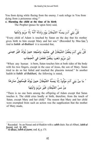 You from dying while fleeing from the enemy. I seek refuge in You from
dying from a poisonous sting.“’
e. Harming the child at the time of its birth
       The Prophet (peace be upon him) said,



“Every child of Adam is touched by Satan on the day that his mother
gives birth to him except Mary and her son.” (Recorded by Mus
And in Sahih al-Bukhari it is recorded that,




“When any human is born, Satan touches him at both sides of the body
with his two fingers, except in the case of Jesus, the son of Mary. Satan
tried to do so but failed and touched the placenta instead.” In another
hadith in Sahih al-Bukhari, the following is stated,




“There is no one born among the offspring of Adam except that Satan
touches it. The child cries loudly at birth, therefore, from the touch of
Satan. except Mary and her child.” The reason that Mary and her child
were exempted from such an action was the supplication that the mother
of Mary made,




  Recorded by an-Nasaai and al-Haakim with a    chain. See al-Albani,
Jaami, vol. 1, .
                         vol. 4, p.


                                     82
 