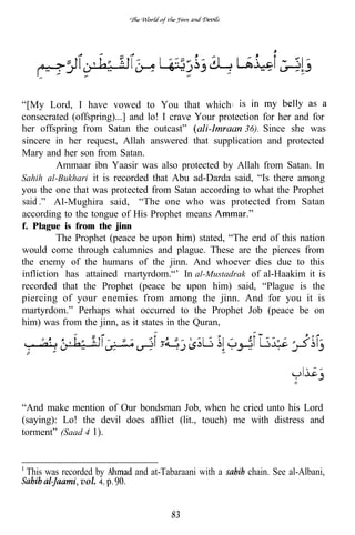 “[My Lord, I have vowed to You that which
consecrated (offspring)...] and lo! I crave Your protection for her and for
her offspring from Satan the outcast”                   36). Since she was
sincere in her request, Allah answered that supplication and protected
Mary and her son from Satan.
        Ammaar ibn Yaasir was also protected by Allah from Satan. In
Sahih al-Bukhari it is recorded that Abu ad-Darda said, “Is there among
you the one that was protected from Satan according to what the Prophet
said    Al-Mughira said, “The one who was protected from Satan
according to the tongue of His Prophet means
f. Plague is from the jinn
         The Prophet (peace be upon him) stated, “The end of this nation
would come through calumnies and plague. These are the pierces from
the enemy of the humans of the jinn. And whoever dies due to this
infliction has attained martyrdom.“’ In al-Mustadrak of al-Haakim it is
recorded that the Prophet (peace be upon him) said, “Plague is the
piercing of your enemies from among the jinn. And for you it is
martyrdom.” Perhaps what occurred to the Prophet Job (peace be on
him) was from the jinn, as it states in the Quran,




“And make mention of Our bondsman Job, when he cried unto his Lord
(saying): Lo! the devil does afflict (lit., touch) me with distress and
torment” (Saad 4 1).


 This was recorded by        and at-Tabaraani with a   chain. See al-Albani,
               vol. 4,


                                      83
 