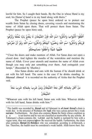 lawful for him. So I caught their hands. By the One in whose Hand is my
soul, his [Satan’s] hand is in my hand along with theirs.”
         The Prophet (peace be upon him) ordered us to protect our
wealth from Satan by closing doors, covering vessels and mentioning the
name of Allah upon them. That will protect them from Satan. The
Prophet (peace be upon him) said,




“‘Close the doors and make mention of Allah. For Satan does not open a
closed door. And tighten the mouths of the waterskins and mention the
name of Allah. Cover your utensils and mention the name of Allah even
though you may only put something over them. And extinguish your
lamps.” (Recorded by Muslim.)
        Also Satan drinks and eats with the human if he should drink or
eat with his left hand. The same is the case if he drinks standing. In
                  it is recorded on the authority of Aisha that the Prophet
said,




            eats with his left hand, Satan eats with him. Whoever drinks
with his left hand, Satan drinks with him.“’

  This hadith was recorded by          and al-Tabaraani in                    chain is
weak due to the presence of Rishdeen ibn          who was a pious person but a weak
          Furthermore, the chain also contains           ibn Sarjis whose condition as
a n           is not known and he was not classified as trustworthy by any scholar.
Tabaraani’s chain contains ibn Lahi ah and the hadith is narrated by him with a
vague term, thus not expressin how e received the hadith. Furthermore, the chain
also contains           ibn      een who was considered, according to al-Darweesh, a
liar. Therefore, the hadith must be considered a weak hadith. Allah knows best. See


                                          85
 