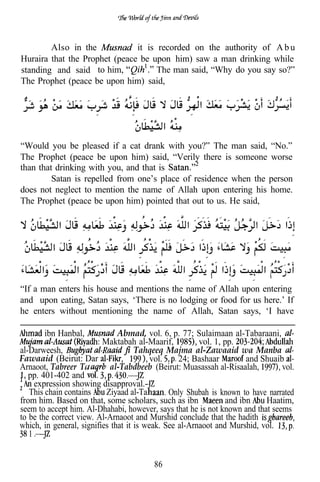 Also in the            it is recorded on the authority of A b u
Huraira that the Prophet (peace be upon him) saw a man drinking while
standing and said to him,            The man said, “Why do you say so?”
The Prophet (peace be upon him) said,




“Would you be pleased if a cat drank with you?” The man said, “No.”
The Prophet (peace be upon him) said, “Verily there is someone worse
than that drinking with you, and that is
         Satan is repelled from one’s place of residence when the person
does not neglect to mention the name of Allah upon entering his home.
The Prophet (peace be upon him) pointed that out to us. He said,




“If a man enters his house and mentions the name of Allah upon entering
and upon eating, Satan says, ‘There is no lodging or food for us here.’ If
he enters without mentioning the name of Allah, Satan says, ‘I have

       ibn Hanbal,             Abmad, vol. 6, p. 77; Sulaimaan al-Tabaraani,
                          Maktabah al-Maarif,           vol. 1, pp.
al-Darweesh,                         Tahqeeq Majma al-Zawaaid wa Manba
Fawaaid (Beirut: Dar                      vol.    24; Bashaar         and Shuaib
Arnaoot, Tabreer Ta reeb al-Tabdbeeb (Beirut: Muasassah al-Risaalah,            vol.
   pp. 401-402 and
     expression showing disapproval.-
   This chain contains     Ziyaad al-Ta        Only Shubah is known to have narrated
from him. Based on that, some scholars, such as ibn             and ibn    Haatim,
seem to accept him. Al-Dhahabi, however, says that he is not known and that seems
to be the correct view. Al-Arnaoot and Murshid conclude that the hadith
which, in general, signifies that it is weak. See al-Arnaoot and Murshid, vol.
   1


                                         86
 