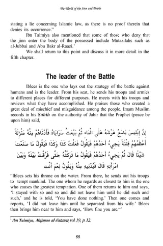 stating a lie concerning Islamic law, as there is no proof therein that
denies its occurrence.”
         Ibn Taimiya also mentioned that some of those who deny that
the jinn enter the body of the possessed include Mutazilahs such as
al-Jubbai and Abu Bakr al-Raazi.’
         We shall return to this point and discuss it in more detail in the
fifth chapter.



                   The leader of the Battle
         Iblees is the one who lays out the strategy of the battle against
humans and is the leader. From his seat, he sends his troops and armies
to different places for different purposes. He meets with his troops and
reviews what they have accomplished. He praises those who created a
great deal of mischief and misguidance among the people. Imam Muslim
records in his Sahih on the authority of Jabir that the Prophet (peace be
upon him) said,




“Iblees sets his throne on the water. From there, he sends out his troops
to tempt mankind. The one whom he regards as closest to him is the one
who causes the greatest temptation. One of them returns to him and says,
‘I stayed with so and so and did not leave him until he did such and
such,’ and he is told, ‘You have done nothing.’ Then one comes and
reports,    did not leave him until he separated from his wife.’ Iblees
then brings him near to him and says, ‘How fine you are.“’

    Taimiya,


                                   88
 