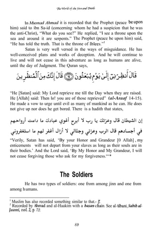 it is recorded that the Prophet (peace
him) said to ibn Sa-id (concerning whom he had a suspicion that he was
the anti-Christ), “What do you see?” He replied, see a throne upon the
sea and around it are serpents.” The Prophet (peace be upon him) said,
“He has told the truth. That is the throne of
         Satan is very well versed in the ways of misguidance. He has
well-conceived plans and works of deception. And he will continue to
live and will not cease in this adventure as long as humans are alive,
until the day of Judgment. The Quran says,




“He [Satan] said: My Lord reprieve me till the Day when they are raised.
He [Allah] said: Then lo! you are of those reprieved” (al-Araaf 14-15).
He made a vow to urge until evil as manv of mankind as he can. He does
not give up nor does he get bored. There a hadith that states,




“Verily, Satan has said,        your Honor and Grandeur [0 Allah]
enticements will not depart from your slaves as long as their souls are in
their bodies.’ And the Lord said,     My Honor and My Grandeur, I will
not cease forgiving those who ask for my forgiveness.“‘*



                               The Soldiers
       He has two types of soldiers: one from among jinn and one from
among h umans.

  Muslim has also recorded something similar to that.- Z
  Recorded by         and al-Haakim with a           c     See
Jaami, vol. 2, 72.


                                        89
 