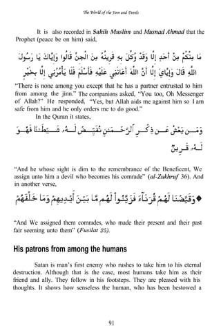 It is also recorded in Sahih Muslim and                   that the
 Prophet (peace be on him) said,




“There is none among you except that he has a partner entrusted to him
from among the jinn.” The companions asked, “You too, Oh Messenger
of Allah?” He responded, “Yes, but Allah aids me against him so I am
safe from him and he only orders me to do good.”
        In the Quran it states,




“And he whose sight is dim to the remembrance of the Beneficent, We
assign unto him a devil who becomes his comrade”            36). And
in another verse,




“And We assigned them comrades, who made their present and their past
fair seeming unto them”          25).


His patrons from among the humans
         Satan is man’s first enemy who rushes to take him to his eternal
destruction. Although that is the case, most humans take him as their
friend and ally. They follow in his footsteps. They are pleased with his
thoughts. It shows how senseless the human, who has been bestowed a




                                     91
 