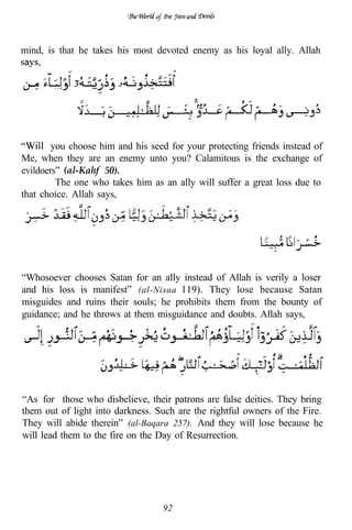 the




mind, is that he takes his most devoted enemy as his loyal ally. Allah


        .. I     ..




        you choose him and his seed for your protecting friends instead of
Me, when they are an enemy unto you? Calamitous is the exchange of
evildoers” (al-Kahf 50).
         The one who takes him as an ally will suffer a great loss due to
that choice. Allah says,




“Whosoever chooses Satan for an ally instead of Allah is verily a loser
and his loss is manifest” (al-Nisaa 119). They lose because Satan
misguides and ruins their souls; he prohibits them from the bounty of
guidance; and he throws at them misguidance and doubts. Allah says,




“As for those who disbelieve, their patrons are false deities. They bring
them out of light into darkness. Such are the rightful owners of the Fire.
They will abide therein” (al-Baqara 257). And they will lose because he
will lead them to the fire on the Day of Resurrection.




                                  92
 