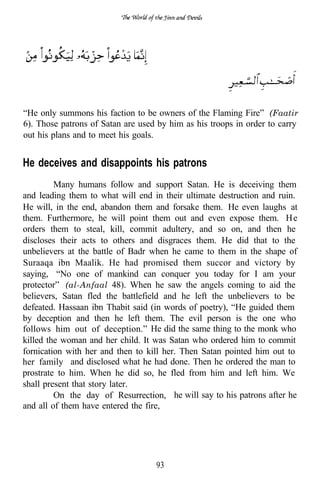 “He only summons his faction to be owners of the Flaming Fire” (Faatir
6). Those patrons of Satan are used by him as his troops in order to carry
out his plans and to meet his goals.


He deceives and disappoints his patrons
         Many humans follow and support Satan. He is deceiving them
and leading them to what will end in their ultimate destruction and ruin.
He will, in the end, abandon them and forsake them. He even laughs at
them. Furthermore, he will point them out and even expose them. H e
orders them to steal, kill, commit adultery, and so on, and then he
discloses their acts to others and disgraces them. He did that to the
unbelievers at the battle of Badr when he came to them in the shape of
Suraaqa ibn Maalik. He had promised them succor and victory by
saying, “No one of mankind can conquer you today for I am your
protector” (al-Anfaal 48). When he saw the angels coming to aid the
believers, Satan fled the battlefield and he left the unbelievers to be
defeated. Hassaan ibn Thabit said (in words of poetry), “He guided them
by deception and then he left them. The evil person is the one who
follows him out of deception.” He did the same thing to the monk who
killed the woman and her child. It was Satan who ordered him to commit
fornication with her and then to kill her. Then Satan pointed him out to
her family and disclosed what he had done. Then he ordered the man to
prostrate to him. When he did so, he fled from him and left him. We
shall present that story later.
         On the day of Resurrection, he will say to his patrons after he
and all of them have entered the fire,




                                   93
 