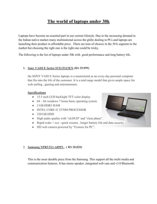 The world of laptops under 30k
Laptops have become an essential part in our current lifestyle. Due to the increasing demand in
the Indian native market many multinational across the globe dealing in PCs and laptops are
launching their product in affordable price . There are tons of choices in the 30 k segment in rhe
market but choosing the right one is the right one could be tricky.
The following is the list of laptops under 30k with good performance and long battery life.
1. Sony VAIO E Series SVE15113EN (RS 29,999)
the SONY VAIO E Series laptops is a mastermind as an every day personal computer
that fits into the life of the customer. It is a mid range model that gives ample space for
web surfing , gaming and entertainment.
Specifications
15.5 inch LED backlight TFT color display
64 – bit windows 7 home basic operating system
2 GB DDR3 RAM
INTEL CORE I3 2370M PROCESSOR
320 GB HDD
High audio quality with “xLOUD” and “clear phase”.
Rapid wake + eco : quick resume , longer battery life and data security.
HD web camera powered by “Exmore for PC”.
2. Samsung NPRV511-A09IN : ( RS 28,820)
This is the most durable piece from the Samsung. This support all the multi media and
communication features. It has stereo speaker ,integrated web cam and v3.0 Bluetooth.
 
