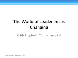 Keith Stopforth Consultancy Ltd
The World of Leadership is
Changing
Keith Stopforth Consultancy Ltd
 