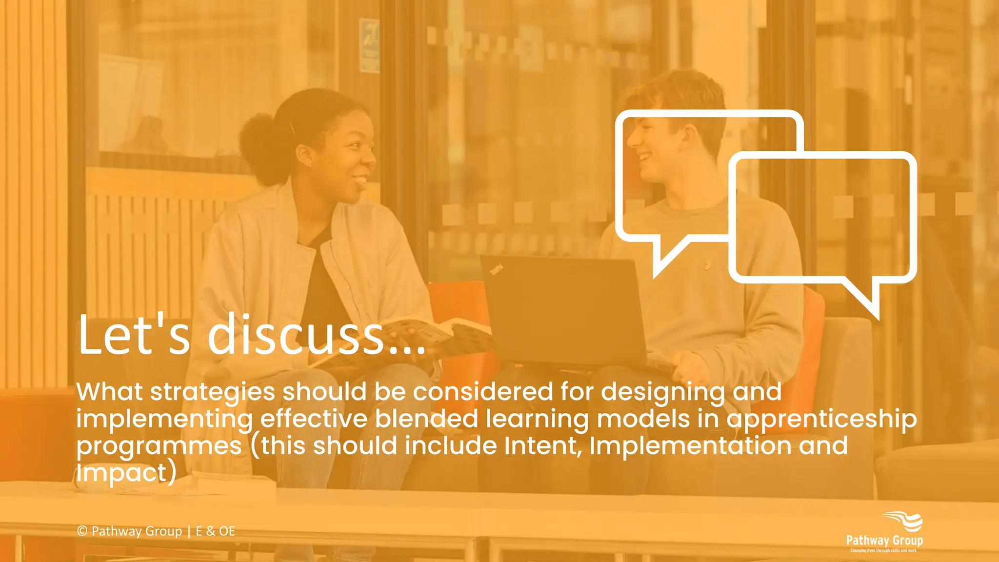 Let's discuss…
What strategies should be considered for designing and
implementing effective blended learning models in apprenticeship
programmes (this should include Intent, Implementation and
Impact)
© Pathway Group | E & OE
 