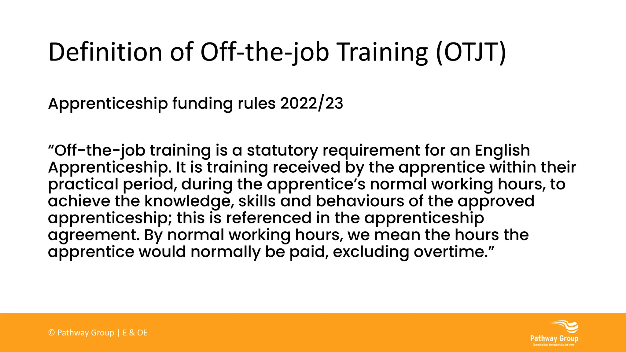 Definition of Off-the-job Training (OTJT)
Apprenticeship funding rules 2022/23
“Off-the-job training is a statutory requirement for an English
Apprenticeship. It is training received by the apprentice within their
practical period, during the apprentice’s normal working hours, to
achieve the knowledge, skills and behaviours of the approved
apprenticeship; this is referenced in the apprenticeship
agreement. By normal working hours, we mean the hours the
apprentice would normally be paid, excluding overtime.”
© Pathway Group | E & OE
 