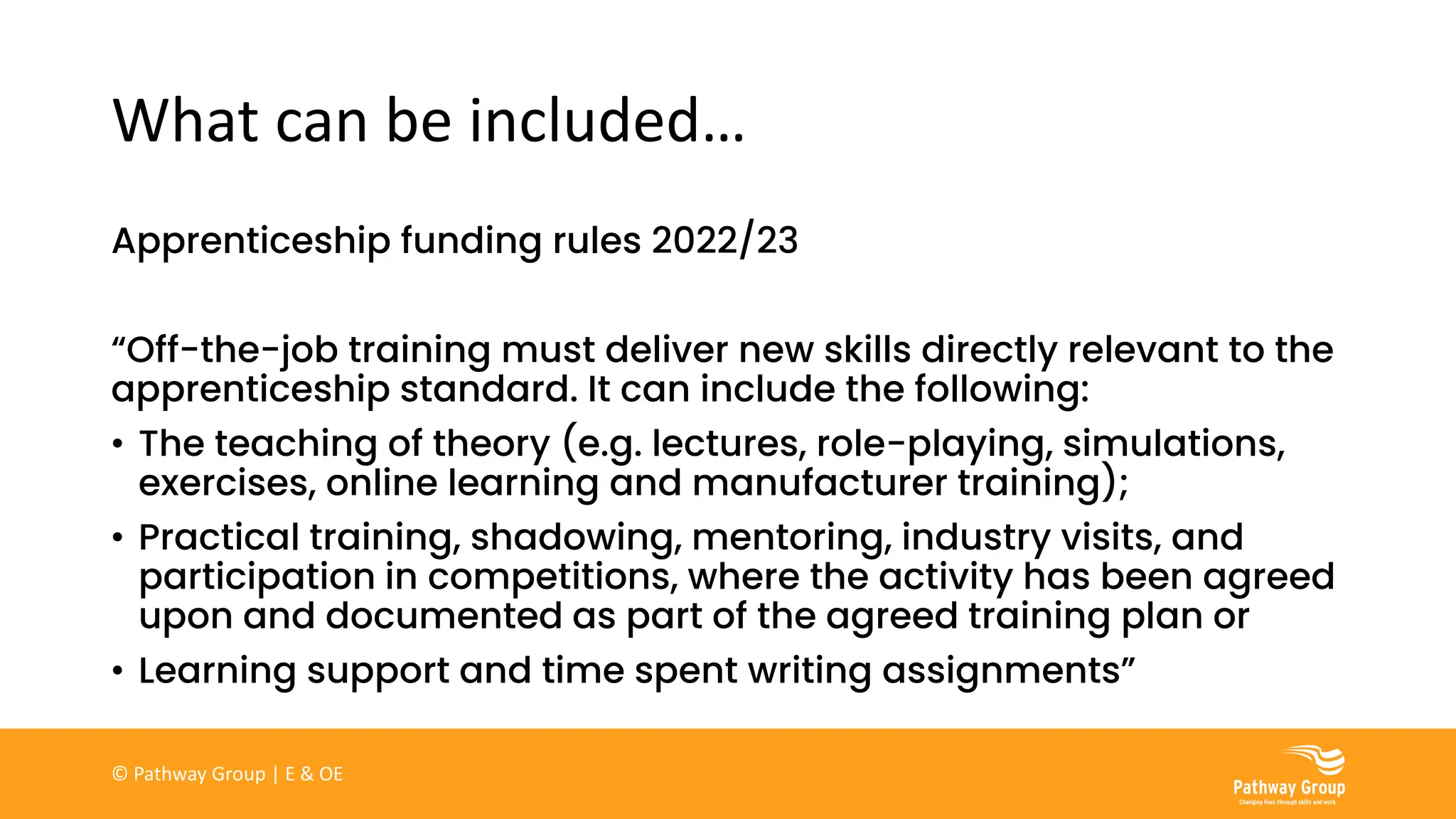 What can be included…
Apprenticeship funding rules 2022/23
“Off-the-job training must deliver new skills directly relevant to the
apprenticeship standard. It can include the following:
• The teaching of theory (e.g. lectures, role-playing, simulations,
exercises, online learning and manufacturer training);
• Practical training, shadowing, mentoring, industry visits, and
participation in competitions, where the activity has been agreed
upon and documented as part of the agreed training plan or
• Learning support and time spent writing assignments”
© Pathway Group | E & OE
 