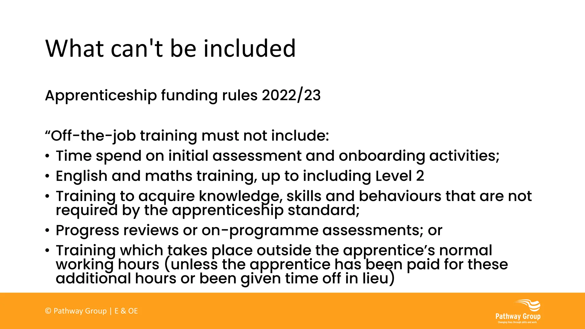 What can't be included
Apprenticeship funding rules 2022/23
“Off-the-job training must not include:
• Time spend on initial assessment and onboarding activities;
• English and maths training, up to including Level 2
• Training to acquire knowledge, skills and behaviours that are not
required by the apprenticeship standard;
• Progress reviews or on-programme assessments; or
• Training which takes place outside the apprentice’s normal
working hours (unless the apprentice has been paid for these
additional hours or been given time off in lieu)
© Pathway Group | E & OE
 