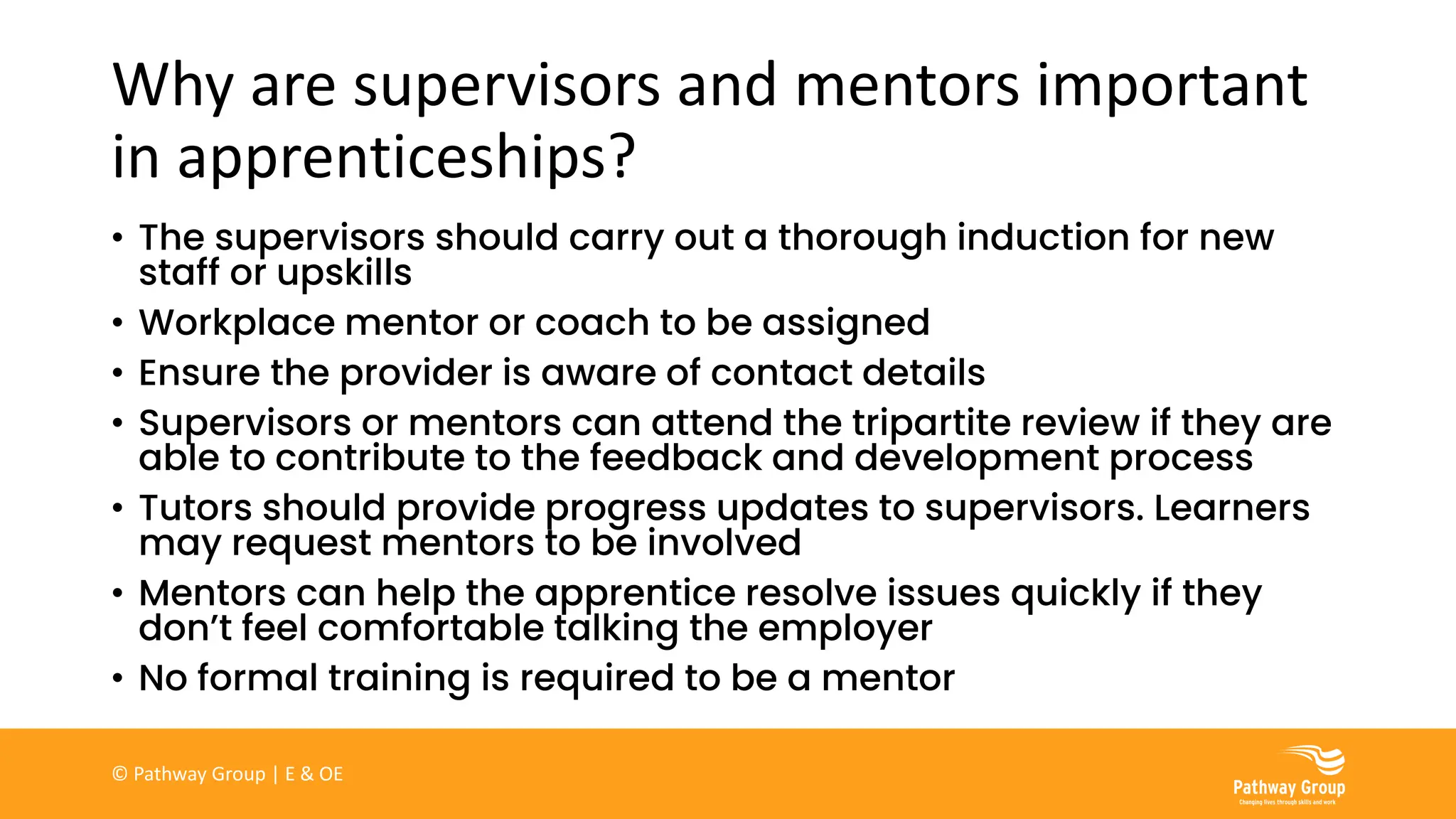 Why are supervisors and mentors important
in apprenticeships?
• The supervisors should carry out a thorough induction for new
staff or upskills
• Workplace mentor or coach to be assigned
• Ensure the provider is aware of contact details
• Supervisors or mentors can attend the tripartite review if they are
able to contribute to the feedback and development process
• Tutors should provide progress updates to supervisors. Learners
may request mentors to be involved
• Mentors can help the apprentice resolve issues quickly if they
don’t feel comfortable talking the employer
• No formal training is required to be a mentor
© Pathway Group | E & OE
 