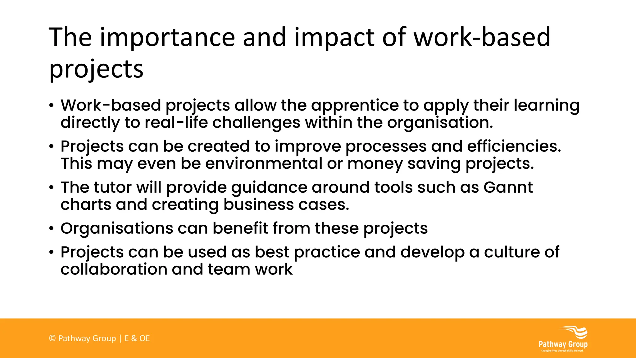 The importance and impact of work-based
projects
• Work-based projects allow the apprentice to apply their learning
directly to real-life challenges within the organisation.
• Projects can be created to improve processes and efficiencies.
This may even be environmental or money saving projects.
• The tutor will provide guidance around tools such as Gannt
charts and creating business cases.
• Organisations can benefit from these projects
• Projects can be used as best practice and develop a culture of
collaboration and team work
© Pathway Group | E & OE
 