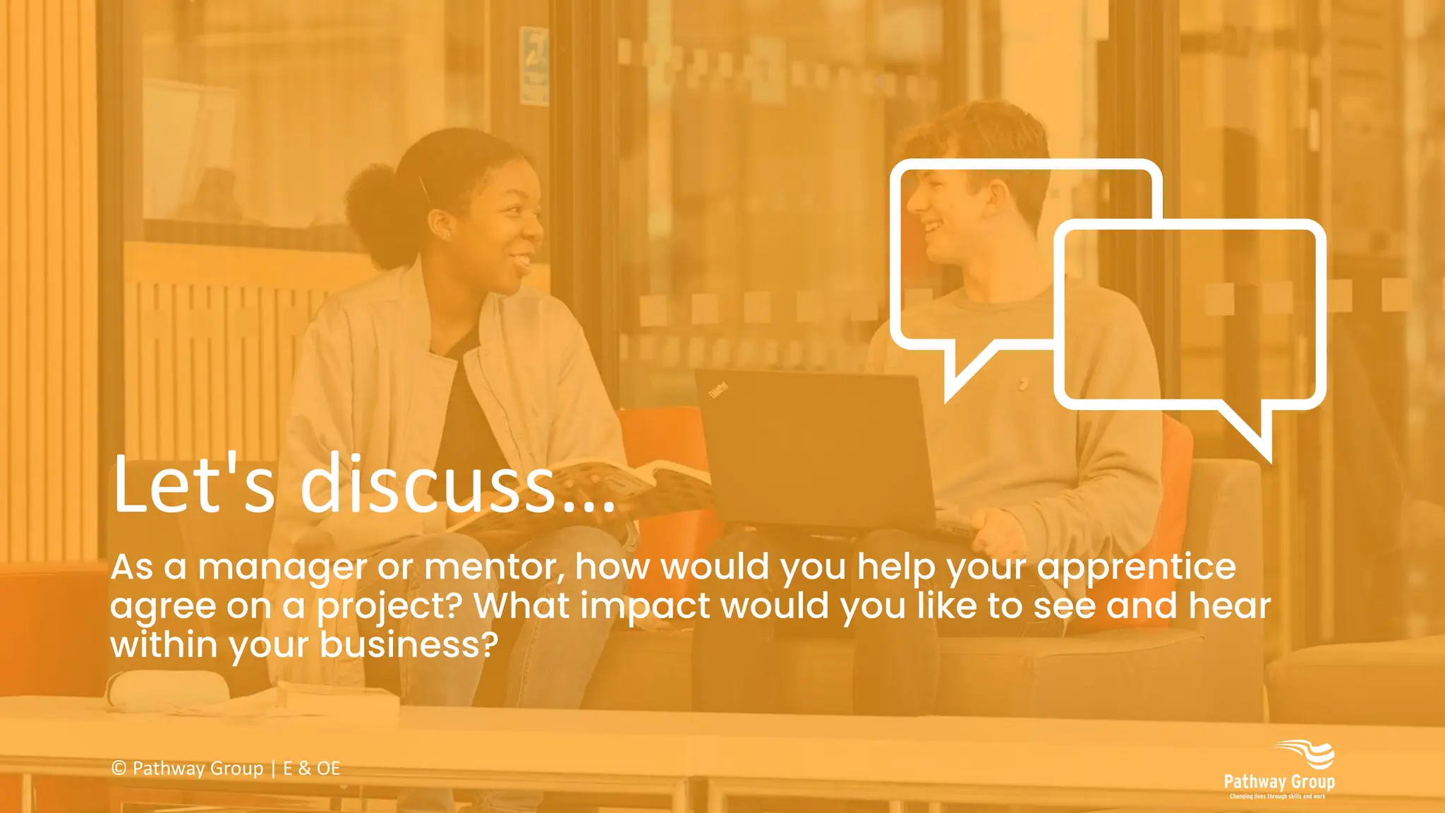 Let's discuss…
As a manager or mentor, how would you help your apprentice
agree on a project? What impact would you like to see and hear
within your business?
© Pathway Group | E & OE
 