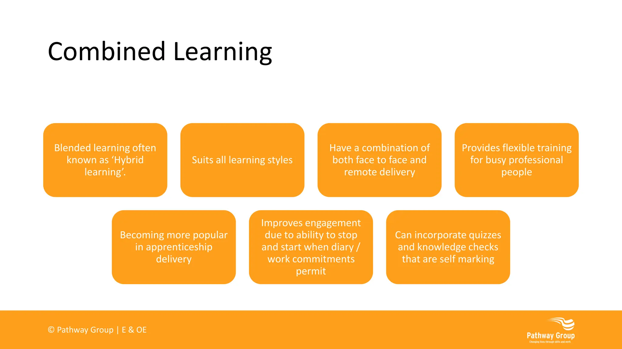 Combined Learning
Blended learning often
known as ‘Hybrid
learning’.
Suits all learning styles
Have a combination of
both face to face and
remote delivery
Provides flexible training
for busy professional
people
Becoming more popular
in apprenticeship
delivery
Improves engagement
due to ability to stop
and start when diary /
work commitments
permit
Can incorporate quizzes
and knowledge checks
that are self marking
© Pathway Group | E & OE
 
