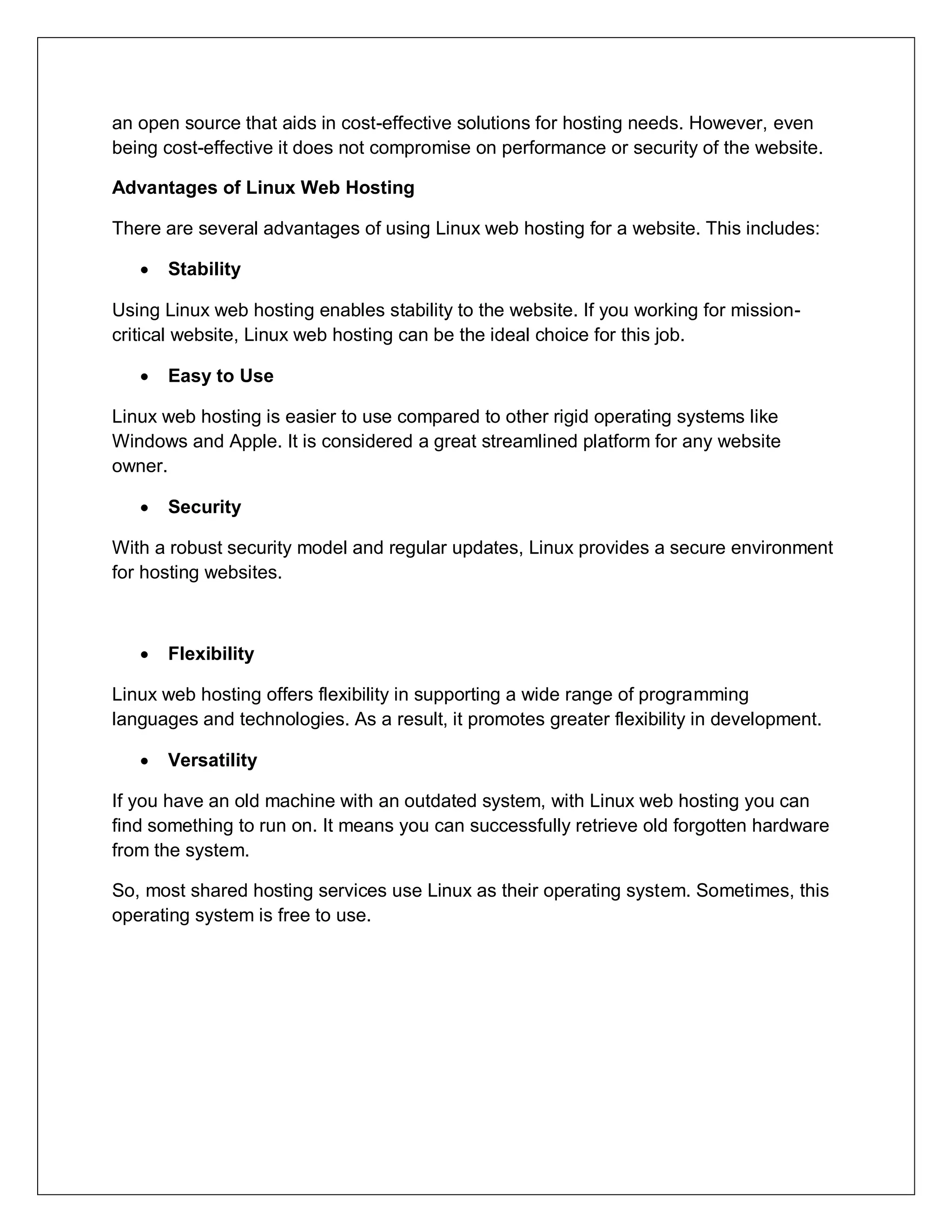 an open source that aids in cost-effective solutions for hosting needs. However, even
being cost-effective it does not compromise on performance or security of the website.
Advantages of Linux Web Hosting
There are several advantages of using Linux web hosting for a website. This includes:
 Stability
Using Linux web hosting enables stability to the website. If you working for mission-
critical website, Linux web hosting can be the ideal choice for this job.
 Easy to Use
Linux web hosting is easier to use compared to other rigid operating systems like
Windows and Apple. It is considered a great streamlined platform for any website
owner.
 Security
With a robust security model and regular updates, Linux provides a secure environment
for hosting websites.
 Flexibility
Linux web hosting offers flexibility in supporting a wide range of programming
languages and technologies. As a result, it promotes greater flexibility in development.
 Versatility
If you have an old machine with an outdated system, with Linux web hosting you can
find something to run on. It means you can successfully retrieve old forgotten hardware
from the system.
So, most shared hosting services use Linux as their operating system. Sometimes, this
operating system is free to use.
 