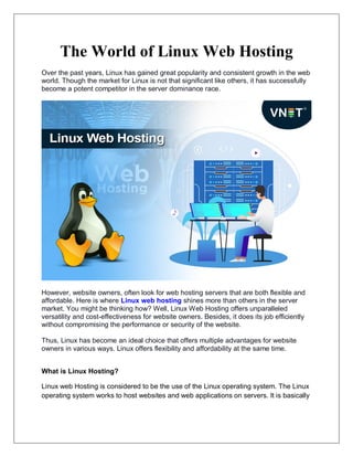 The World of Linux Web Hosting
Over the past years, Linux has gained great popularity and consistent growth in the web
world. Though the market for Linux is not that significant like others, it has successfully
become a potent competitor in the server dominance race.
However, website owners, often look for web hosting servers that are both flexible and
affordable. Here is where Linux web hosting shines more than others in the server
market. You might be thinking how? Well, Linux Web Hosting offers unparalleled
versatility and cost-effectiveness for website owners. Besides, it does its job efficiently
without compromising the performance or security of the website.
Thus, Linux has become an ideal choice that offers multiple advantages for website
owners in various ways. Linux offers flexibility and affordability at the same time.
What is Linux Hosting?
Linux web Hosting is considered to be the use of the Linux operating system. The Linux
operating system works to host websites and web applications on servers. It is basically
 
