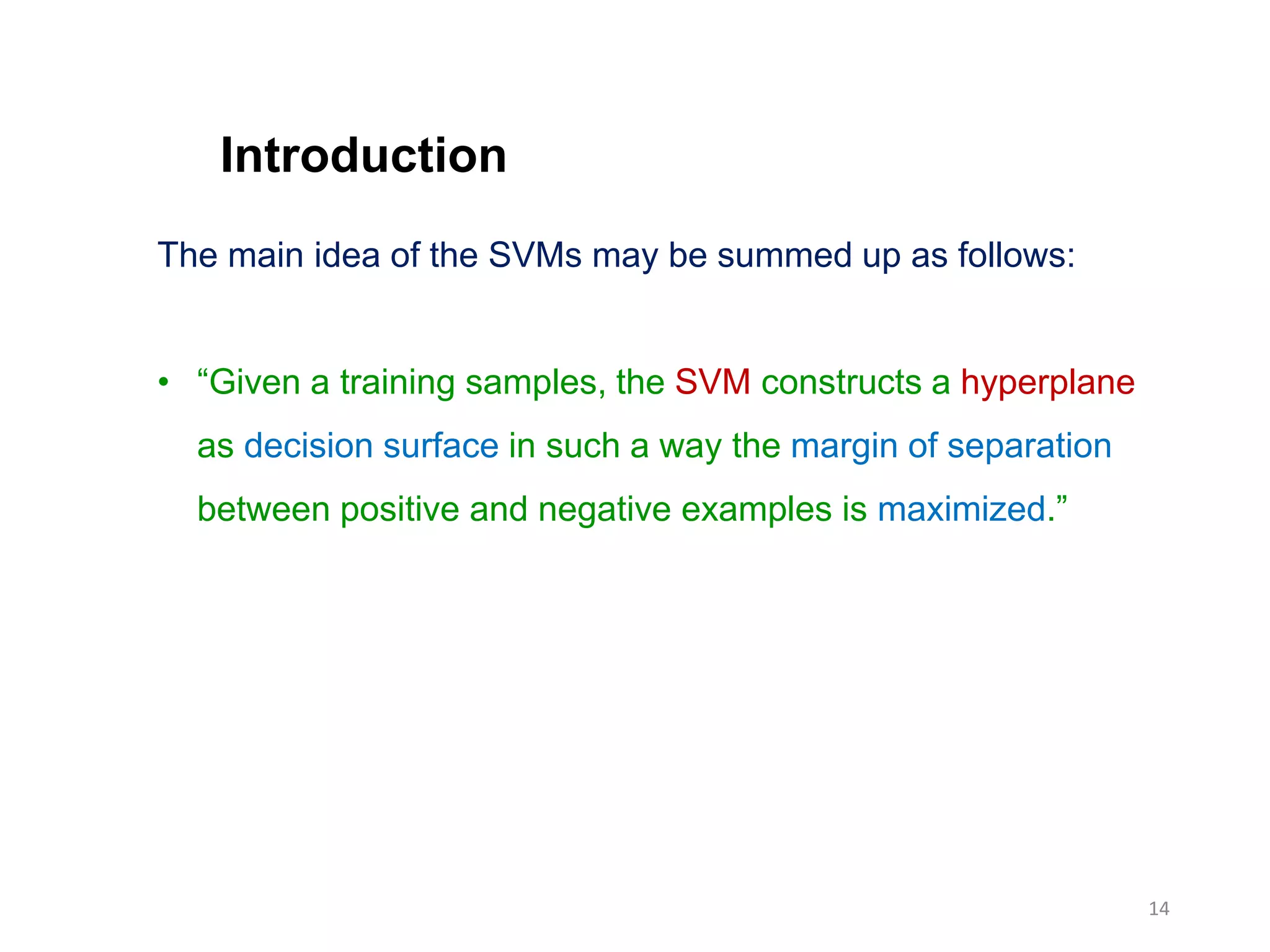 14
The main idea of the SVMs may be summed up as follows:
• “Given a training samples, the SVM constructs a hyperplane
as decision surface in such a way the margin of separation
between positive and negative examples is maximized.”
Introduction
 