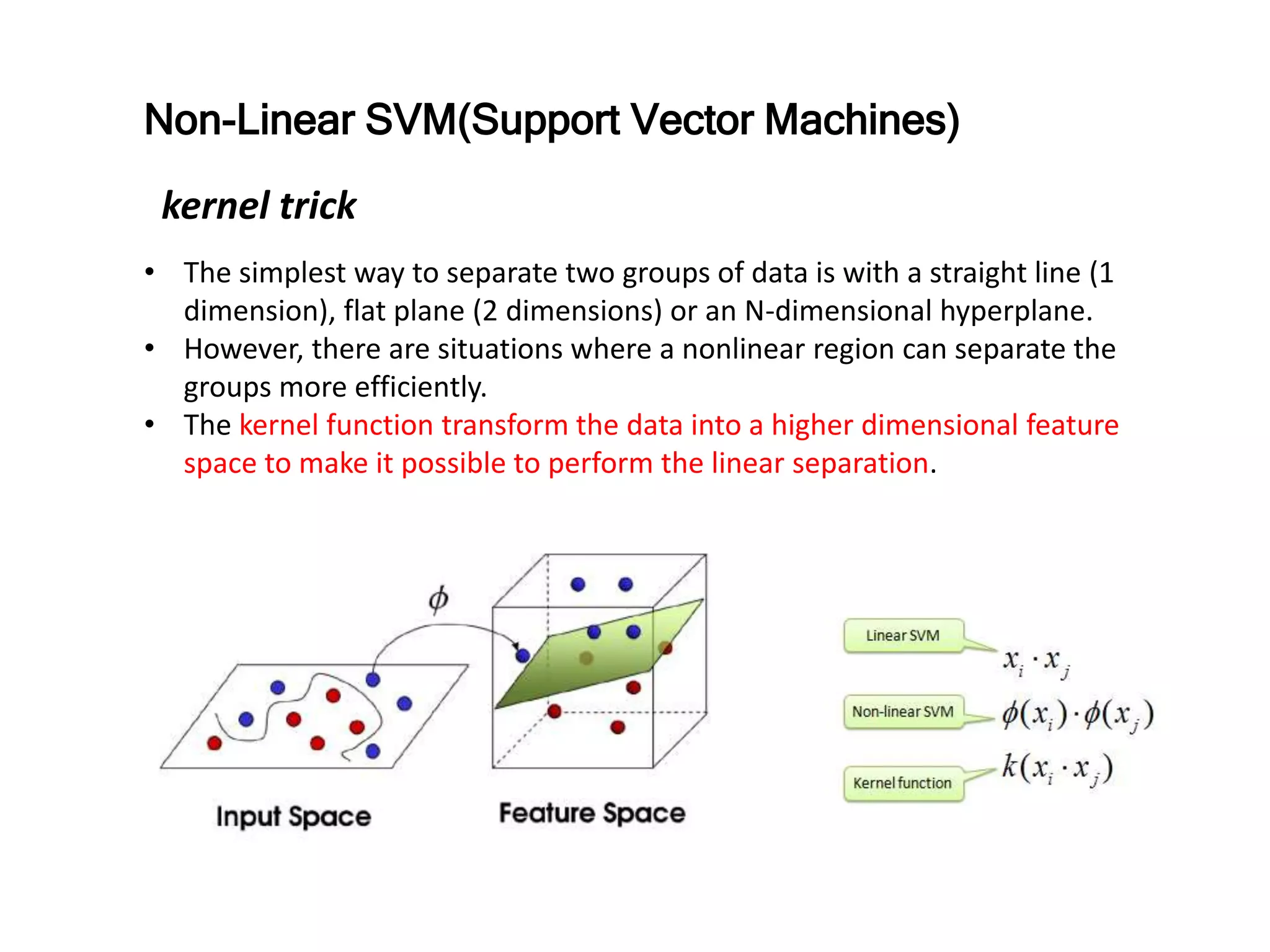 • The simplest way to separate two groups of data is with a straight line (1
dimension), flat plane (2 dimensions) or an N-dimensional hyperplane.
• However, there are situations where a nonlinear region can separate the
groups more efficiently.
• The kernel function transform the data into a higher dimensional feature
space to make it possible to perform the linear separation.
Non-Linear SVM(Support Vector Machines)
kernel trick
 