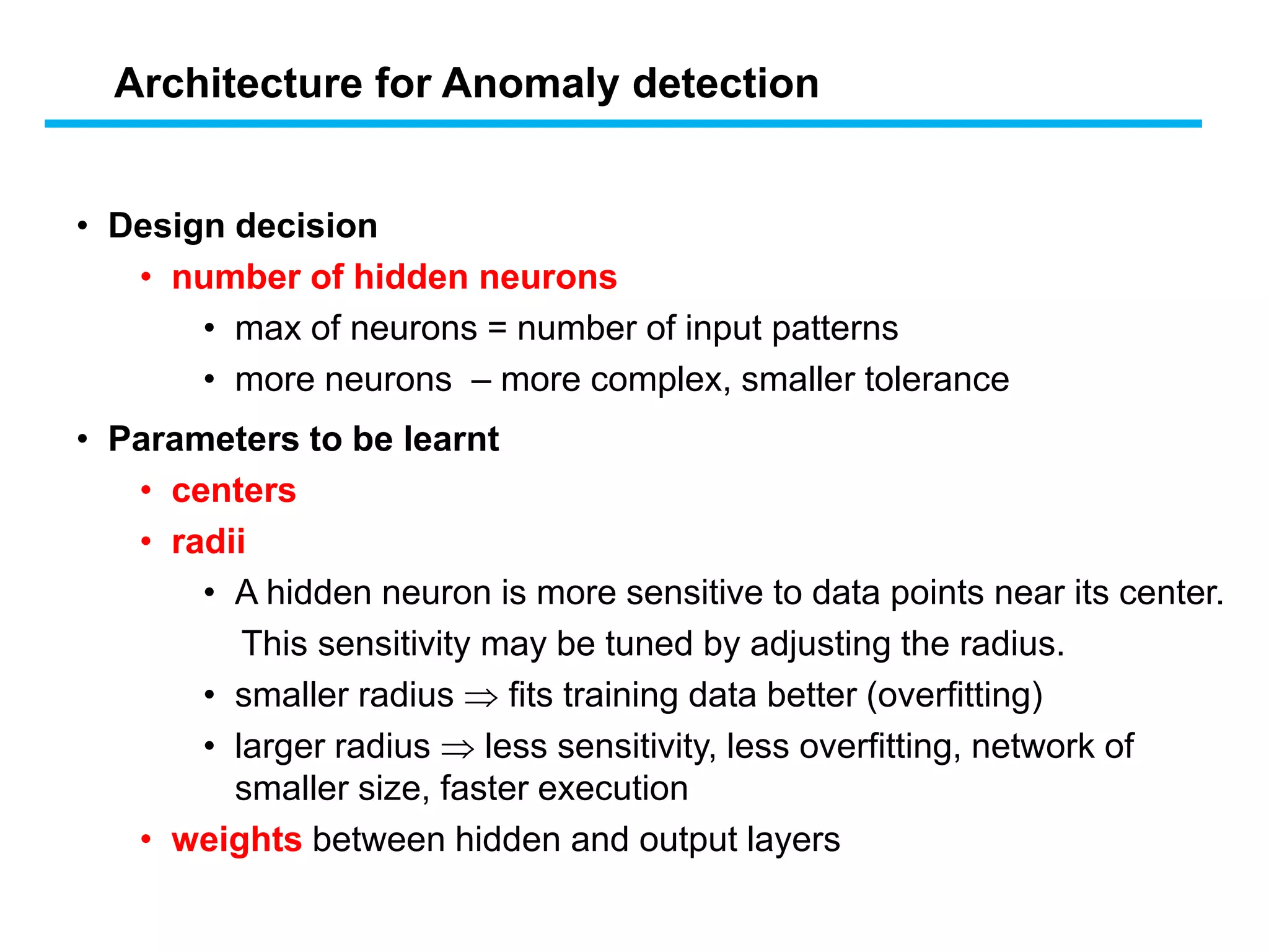 • Design decision
• number of hidden neurons
• max of neurons = number of input patterns
• more neurons – more complex, smaller tolerance
• Parameters to be learnt
• centers
• radii
• A hidden neuron is more sensitive to data points near its center.
This sensitivity may be tuned by adjusting the radius.
• smaller radius  fits training data better (overfitting)
• larger radius  less sensitivity, less overfitting, network of
smaller size, faster execution
• weights between hidden and output layers
Architecture for Anomaly detection
 