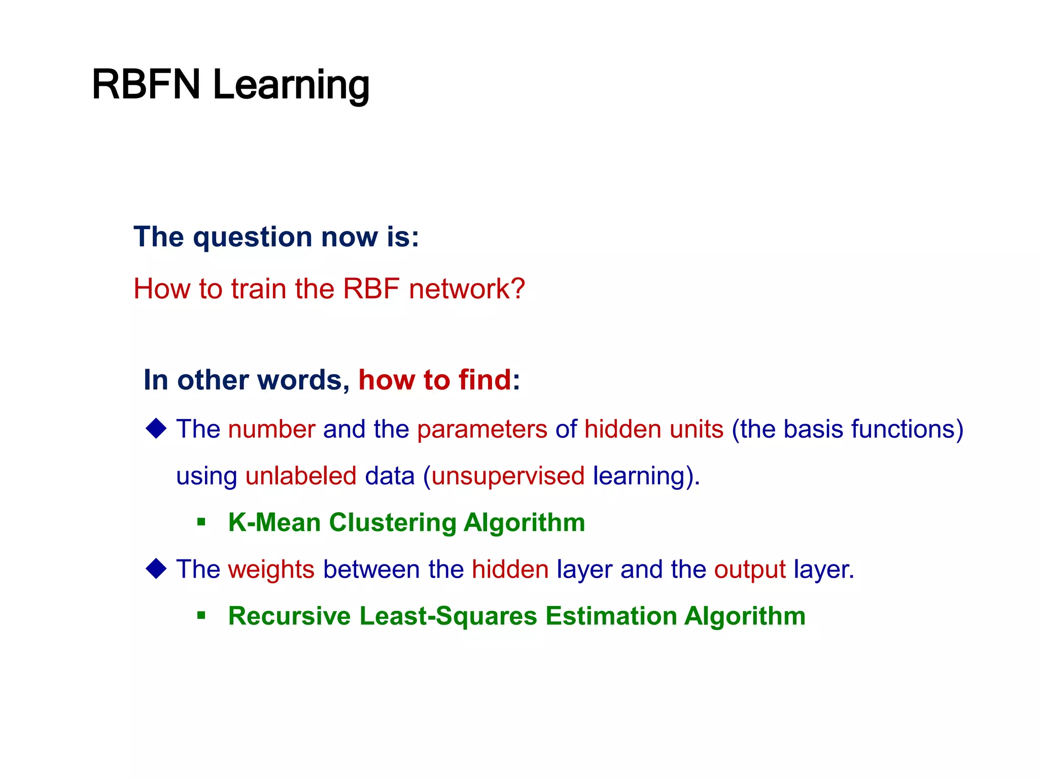 The question now is:
How to train the RBF network?
In other words, how to find:
 The number and the parameters of hidden units (the basis functions)
using unlabeled data (unsupervised learning).
 K-Mean Clustering Algorithm
 The weights between the hidden layer and the output layer.
 Recursive Least-Squares Estimation Algorithm
RBFN Learning
 