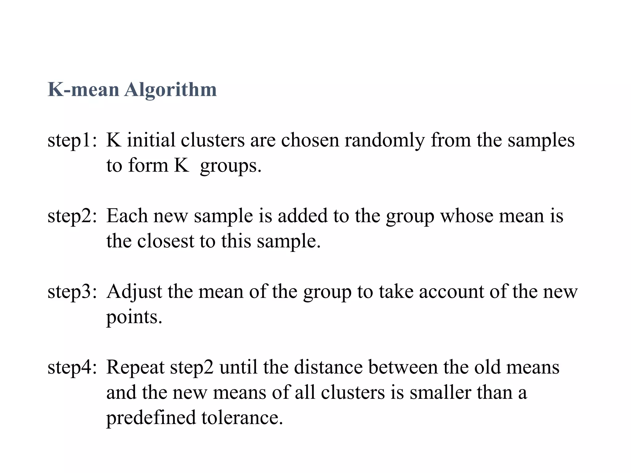 K-mean Algorithm
step1: K initial clusters are chosen randomly from the samples
to form K groups.
step2: Each new sample is added to the group whose mean is
the closest to this sample.
step3: Adjust the mean of the group to take account of the new
points.
step4: Repeat step2 until the distance between the old means
and the new means of all clusters is smaller than a
predefined tolerance.
 