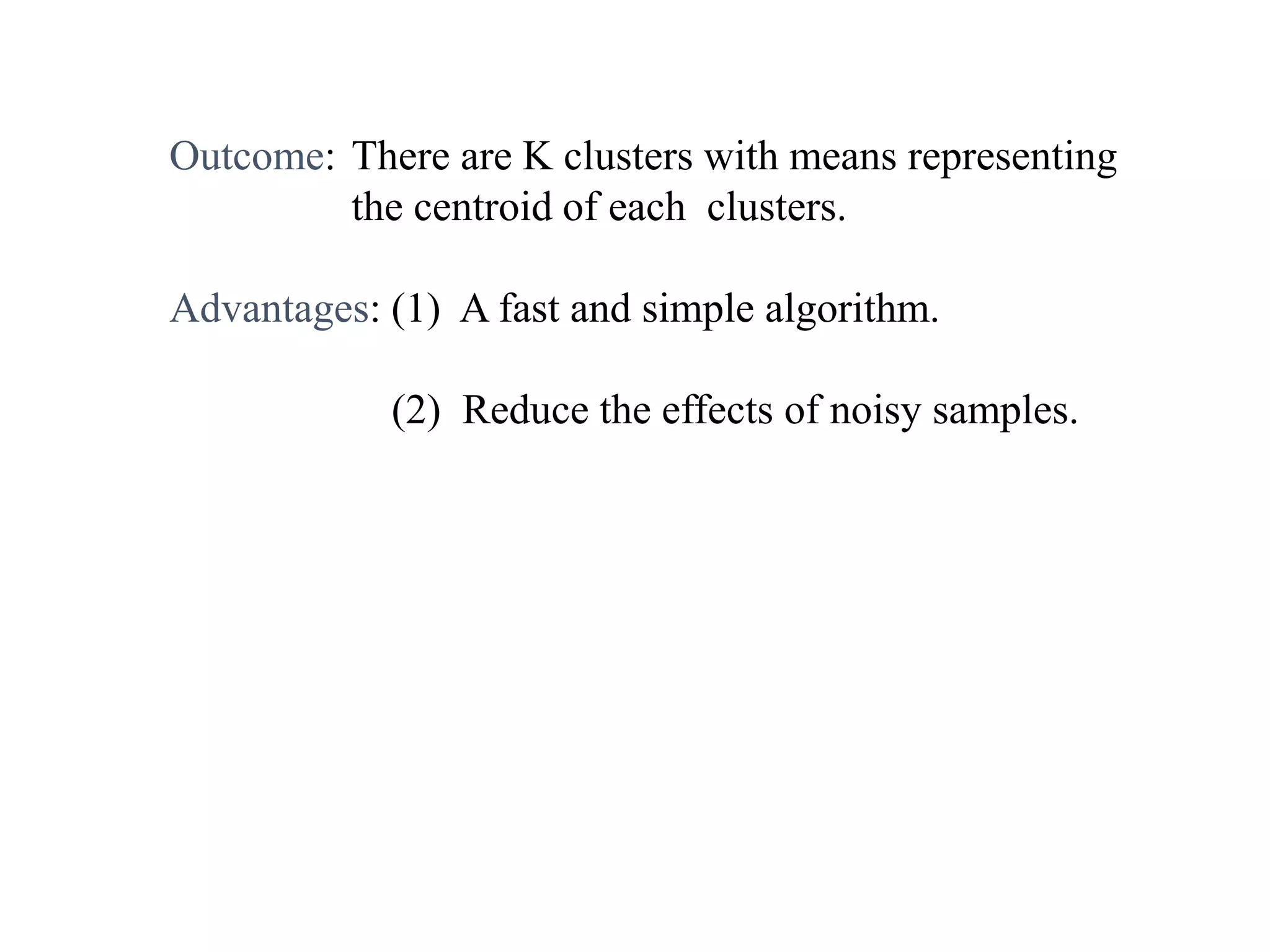 Outcome: There are K clusters with means representing
the centroid of each clusters.
Advantages: (1) A fast and simple algorithm.
(2) Reduce the effects of noisy samples.
 