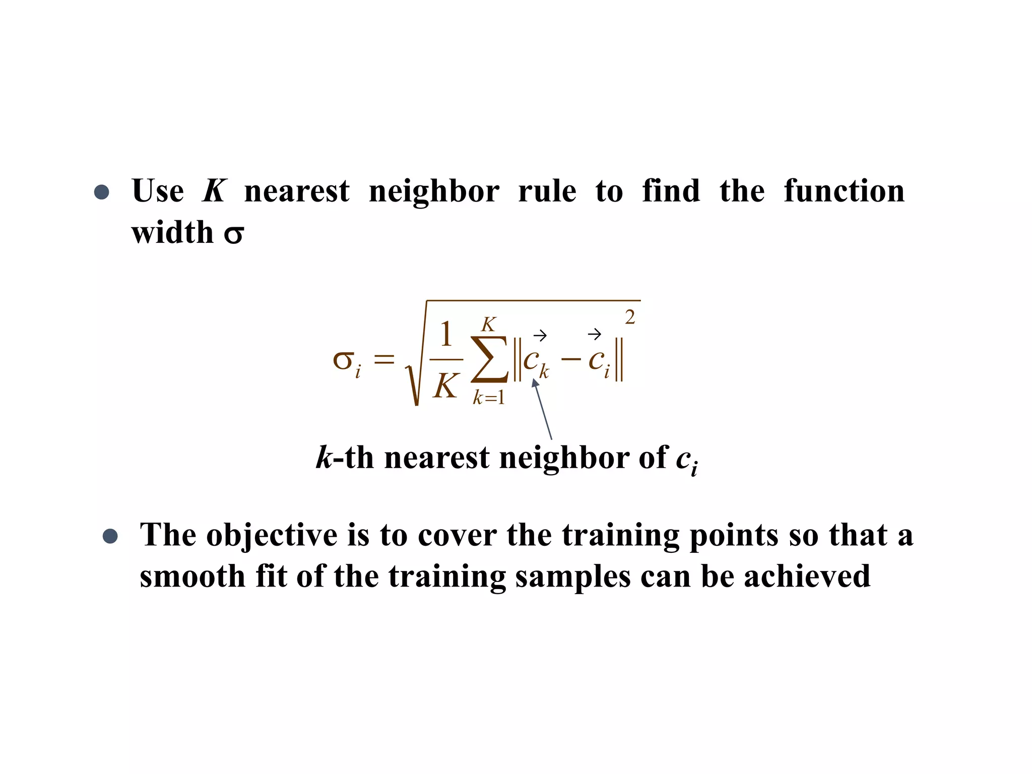 Use K nearest neighbor rule to find the function
width 
k-th nearest neighbor of ci
 The objective is to cover the training points so that a
smooth fit of the training samples can be achieved
2
1
1


K
k
iki cc
K
→ →
 