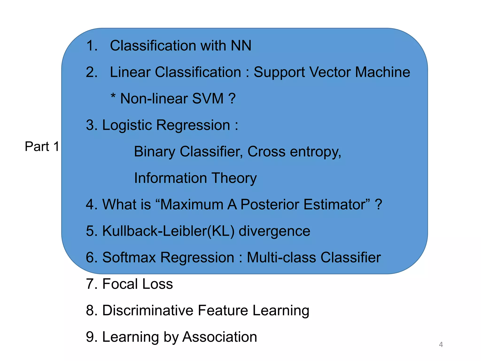 4
1. Classification with NN
2. Linear Classification : Support Vector Machine
* Non-linear SVM ?
3. Logistic Regression :
Binary Classifier, Cross entropy,
Information Theory
4. What is “Maximum A Posterior Estimator” ?
5. Kullback-Leibler(KL) divergence
6. Softmax Regression : Multi-class Classifier
7. Focal Loss
8. Discriminative Feature Learning
9. Learning by Association
Part 1
 