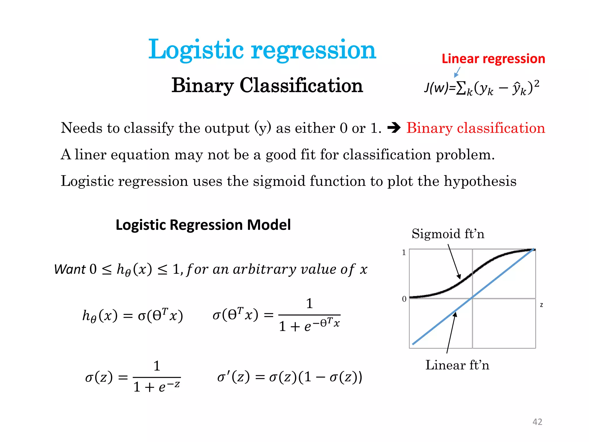 Logistic regression
Needs to classify the output (y) as either 0 or 1.  Binary classification
A liner equation may not be a good fit for classification problem.
Logistic regression uses the sigmoid function to plot the hypothesis
z
Sigmoid ft’n
1
0
Linear ft’n
Want 0 ≤ ℎ 𝜃 𝑥 ≤ 1, 𝑓𝑜𝑟 𝑎𝑛 𝑎𝑟𝑏𝑖𝑡𝑟𝑎𝑟𝑦 𝑣𝑎𝑙𝑢𝑒 𝑜𝑓 𝑥
Logistic Regression Model
ℎ 𝜃 𝑥 = σ(ϴ 𝑇 𝑥)
Binary Classification
42
J(w)= 𝑘 𝑦 𝑘 − 𝑦 𝑘
2
Linear regression
𝜎 ϴ 𝑇 𝑥 =
1
1 + 𝑒−ϴ 𝑇 𝑥
𝜎′
𝑧 = 𝜎(𝑧)(1 − 𝜎(𝑧))𝜎 𝑧 =
1
1 + 𝑒−𝑧
 