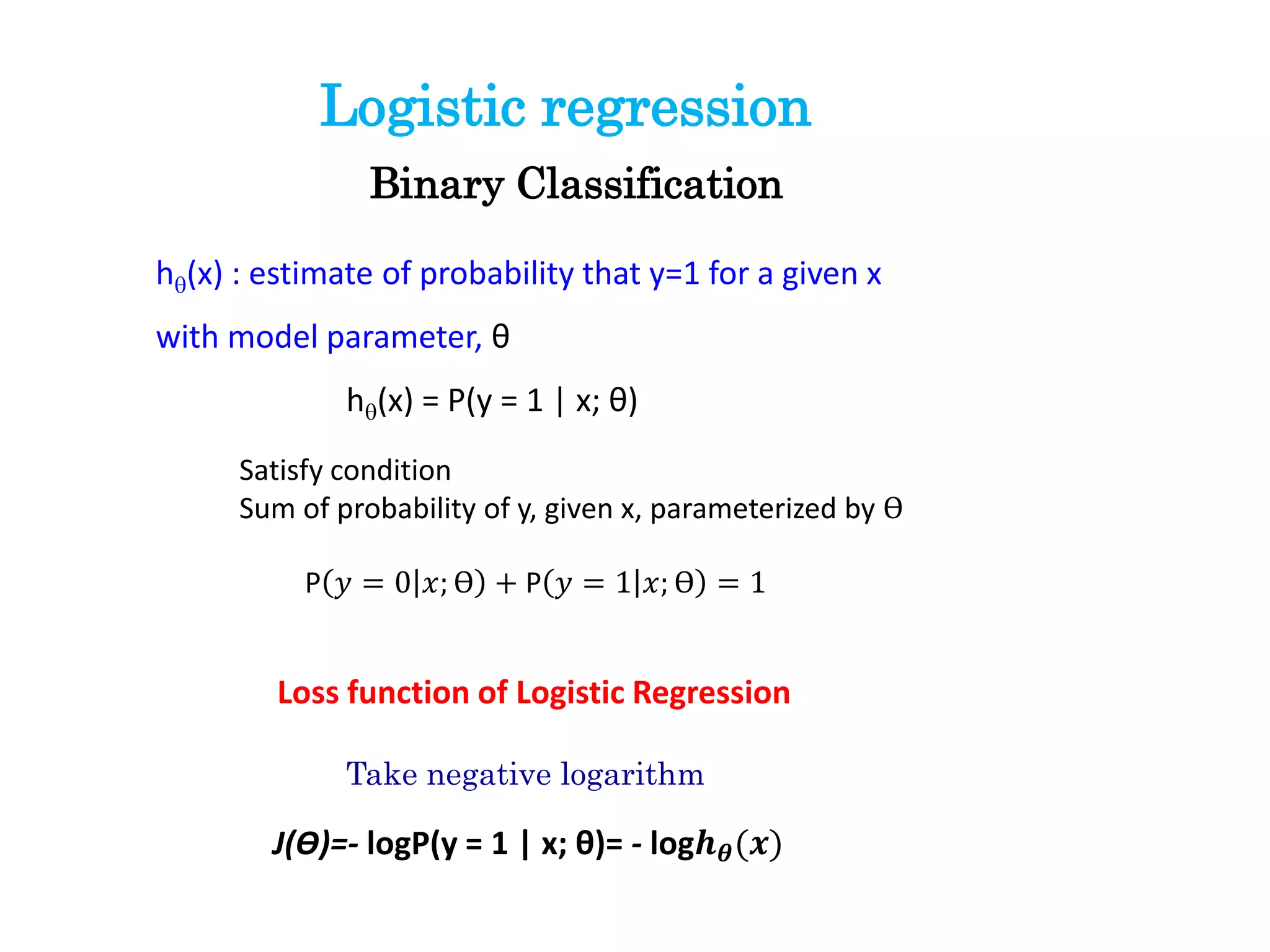 Logistic regression
Binary Classification
Satisfy condition
Sum of probability of y, given x, parameterized by ϴ
P 𝑦 = 0 𝑥; ϴ + P 𝑦 = 1 𝑥; ϴ = 1
hq(x) : estimate of probability that y=1 for a given x
with model parameter, θ
hq(x) = P(y = 1 | x; θ)
Loss function of Logistic Regression
J(ϴ)=- logP(y = 1 | x; θ)= - log𝒉 𝜽(𝒙)
Take negative logarithm
 