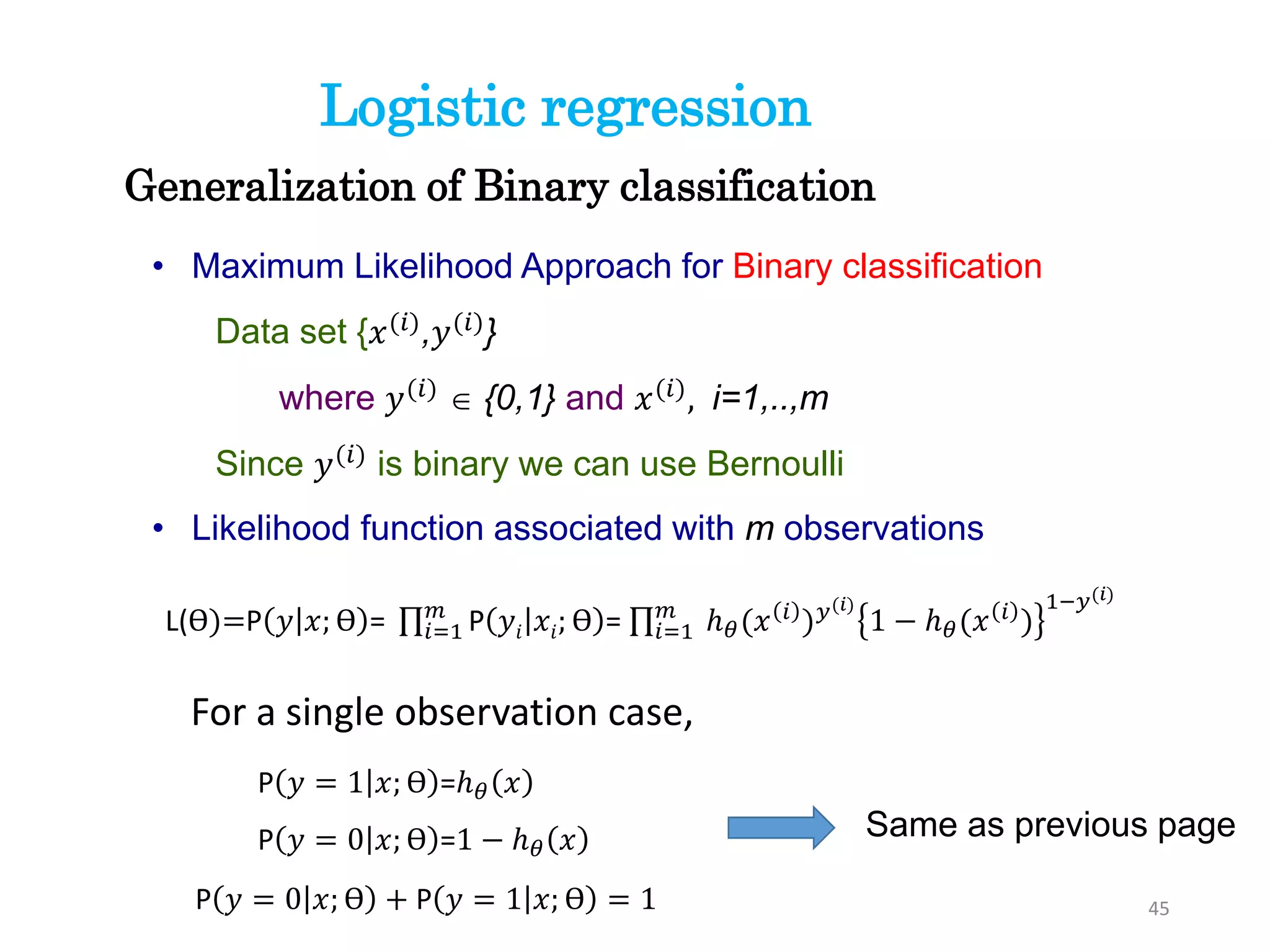 • Maximum Likelihood Approach for Binary classification
Data set {𝑥(𝑖)
,𝑦(𝑖)
}
where 𝑦(𝑖)
 {0,1} and 𝑥(𝑖)
, i=1,..,m
Since 𝑦(𝑖)
is binary we can use Bernoulli
• Likelihood function associated with m observations
Generalization of Binary classification
L(ϴ)=P 𝑦 𝑥; ϴ = 𝑖=1
𝑚
P 𝑦𝑖 𝑥𝑖; ϴ = 𝑖=1
𝑚
ℎ 𝜃(𝑥 𝑖
) 𝑦(𝑖)
1 − ℎ 𝜃(𝑥 𝑖
)
1−𝑦(𝑖)
Logistic regression
45
For a single observation case,
P 𝑦 = 1 𝑥; ϴ =ℎ 𝜃 𝑥
P 𝑦 = 0 𝑥; ϴ =1 − ℎ 𝜃 𝑥
P 𝑦 = 0 𝑥; ϴ + P 𝑦 = 1 𝑥; ϴ = 1
Same as previous page
 